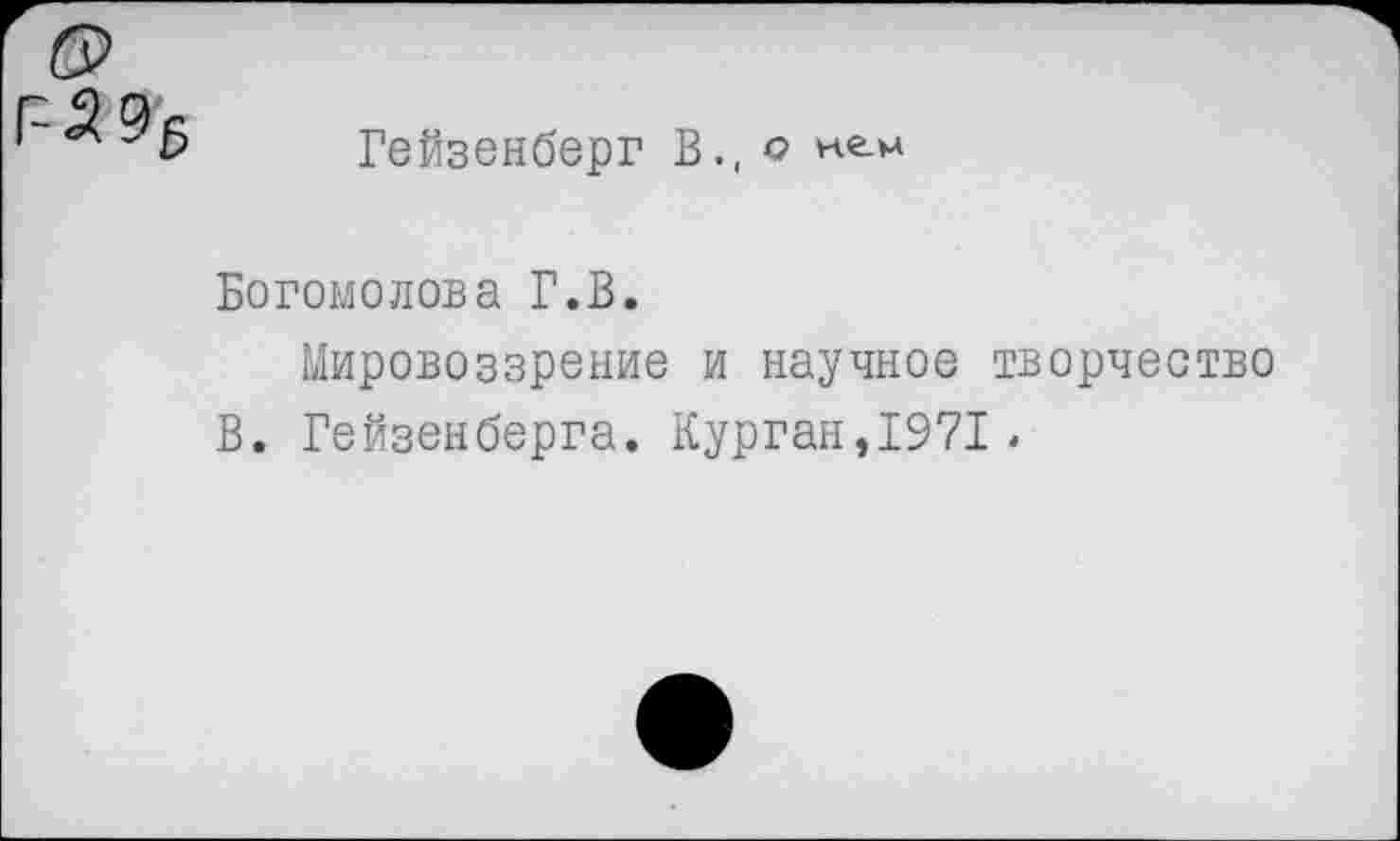 ﻿Гейзенберг В., о нем
Богомолова Г.В.
Мировоззрение и научное творчество В. Гейзенберга. Курган,1971.